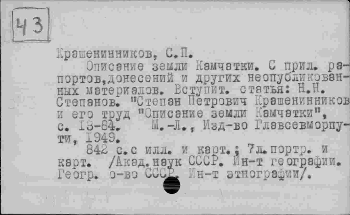 ﻿чз
Крашенинников, С.П.
Описание земли Камчатки. С прил. рапортов,донесений и других неопубликованных материалов. Вступит, статья: Н.Н. Степанов. "Степан Петрович Крашенинников и его труд "Описание земли Камчатки", с. I0-84. М.-Л., Изд-во Главсевморпу-ти, 1949.
843 с.с илл. и карт.; 7л.портр. и карт. /Акад.наук СССР. Ин-т географии. Геогр. о-вэ CCuj^ . н-т этнографии/.